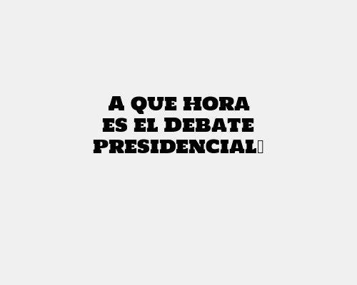 A que hora es el Debate presidencial​